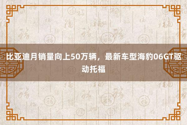 比亚迪月销量向上50万辆，最新车型海豹06GT驱动托福