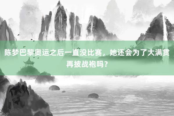 陈梦巴黎奥运之后一直没比赛，她还会为了大满贯再披战袍吗？