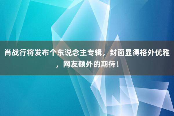 肖战行将发布个东说念主专辑，封面显得格外优雅，网友额外的期待！