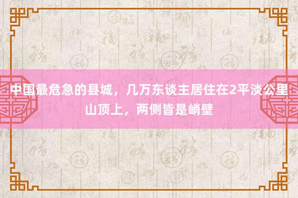 中国最危急的县城，几万东谈主居住在2平淡公里山顶上，两侧皆是峭壁