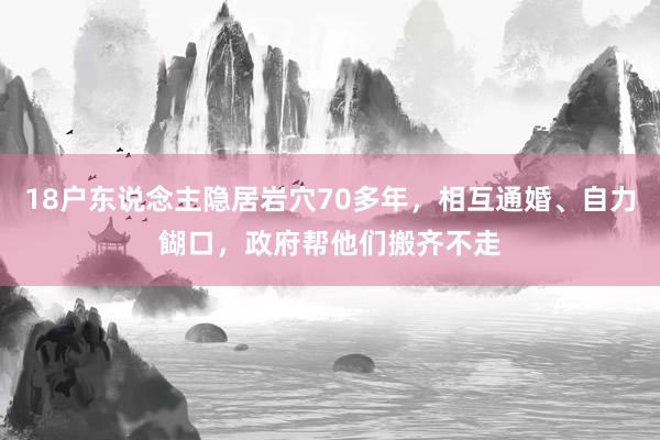 18户东说念主隐居岩穴70多年，相互通婚、自力餬口，政府帮他们搬齐不走